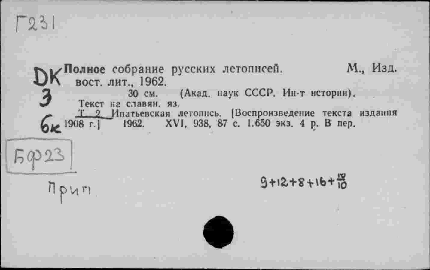 ﻿rail
M., Изд.
rxizПолное собрание русских летописей.
ÂJ'x вост, лит., 1962.
30 см. (Акад, наук СССР. Ин-т истории).
Текст на славян, яз.
Т 2 Ипатьевская летопись. [Воспроизведение текста издания 1962. XVI, 938, 87 с. 1.650 экз. 4 ç. В пер.
3+i2,+Wb+io